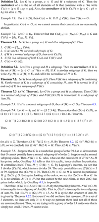 Definition 7.1. Let G be a group, a e G and H a subgroup of G. Then the
centralizer of a is the set of all elements of G that commute with a. We write
C(a) = {g € G : ag = ga}. Also, the centralizer of H is C(H) = {g e G : gh =
hg for all h e H}.
Example 7.1. If a e Z(G), then C(a) = G. If H < Z(G), then C(H) = G.
In particular, C(e)
= G, so we cannot assume that centralizers are necessarily
abelian.
Example 7.2. Let G = Dg. Then we find that C(R270) = (R90), C(R180) = G and
C(F)) = {Ro, R180, F1, F2}.
Theorem 7.1. Let G be a group, a e G and H a subgroup of G. Then
1. С(Н) 3D Плeн С (h);
2. C(a) and C(H) are both subgroups of G;
3. if H is a normal subgroup of G, then so is C(H);
4. Z(G) is a subgroup of both C(a) and C(H); and
5. С (а) — С(а)).
Definition 7.2. Let G be a group and H a subgroup. Then the normalizer of H is
the set N(H) = {a e G : a-Ha = H}. If K is another subgroup of G, then we
write NK (H) = N(H) N K, and call it the normalizer of H in K.
Theorem 7.2. Let H be a subgroup of G. Then N(H) is a subgroup of G containing
H. Furthermore, if K is a subgroup of G containing H, then H is normal in K if
and only if K is a subgroup of N (H).
Theorem 7.3 (N/C Theorem). Let G be a group and H a subgroup. Then C(H)
is a normal subgroup of N(H), and N(H)/C(H) is isomorphic to a subgroup of
Aut(H).
Example 7.3. If H is a normal subgroup of G, then N(H) = G. See Theorem 4.3.
Example 7.4. Let G = S4 and H = ((1 2 3 4)). Then notice that (24) ¢ C(H), as
(2 4)(1 2 3 4) = (1 4)(2 3), but (1 2 3 4)(2 4) = (1 2)(3 4). However,
(2 4)-(1 2 3 4)(2 4) = (2 4)(1 2 3 4)(2 4) = (1 4 3 2) = (1 2 3 4)³ e H.
Thus,
(2 4)-'(1 2 3 4)' (2 4) = ((2 4)-'(1 2 3 4)(2 4))' = (1 4 3 2)' e H,
for all i e Z. Therefore, (2 4)-H(2 4) < H. By Theorem 4.2, |(2 4)-'H (2 4)||
|H|, so we conclude that (2 4)-H(2 4) = H. Thus, (2 4) e N(H).
Example 7.5. Suppose that G is a nonabelian group of order 39. Let us demonstrate
that G cannot possibly have a normal subgroup H of order 3. Suppose such a normal
subgroup exists. Then N(H) = G. Also, what can the centralizer of H be? As H
has prime order, Corollary 3.6 tells us that it is cyclic, hence abelian. In particular,
H centralizes itself. Thus, H < C(H) < G. By Lagrange's theorem, we see that
3 divides |C(H)I, which in turn divides 39. The only possibilities are |C(H)| = 3
or 39. Suppose that |C(H)| = 39. Then C(H) = G, so H is central. In particular,
H < Z(G) < G. But again, looking at the orders, we see that Z(G) =
G is not abelian, Z(G) = H, but that cannot be the case either, as then Z(G) has
prime index which, by Corollary 4.1, is impossible.
Therefore, |C(H)|= 3, so C(H)= H.By the preceding theorem, N(H)/C(H)
is isomorphic to a subgroup of Aut(H). That is, G/H is isomorphic to a subgroup
of Aut(H). But |G/H| = |G|/|H| = 13. As H is cyclic, the structure of Aut(H)
is given by Theorem 4.22. But even if we did not have that resource, H is a set of
3 elements, so there are only 3! = 6 ways to permute them (and not all of those
are automorphisms). Thus, we are trying to fit a group of order 13 inside one that is
simply too small. Hence, H cannot exist.
H or G. As
