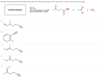 Title: Ozonolysis Reaction and Structure Determination

**Task:**
Propose the structure for the hydrocarbon that gives the following products from an ozonolysis reaction. Select all that apply.

**Reaction Details:**

1. Reactant: Hydrocarbon
2. Reagents: 
   - Ozonolysis Step 1: \( \text{O}_3 \)
   - Ozonolysis Step 2: \(\text{Zn/AcOH, H}_2\text{O}\)
3. Products:
   - A carboxylic acid with the structure: 
     \[
     \text{O} 
     \\
     ||
     \text{-C-C-OH}
     \]
   - A formaldehyde derivative:
     \[
     \text{O}
     \\
     ||
     \text{-C-H}
     \]
   - Carbon dioxide (\(\text{CO}_2\))

**Chemical Structures to Select From:**

1. **First Structure:**
   - Linear alkene with a methyl group on an internal carbon.

2. **Second Structure:**
   - Cyclohexene with an alkyne side chain.

3. **Third Structure:**
   - Linear alkene with two adjacent double bonds and a terminal alkyne.

4. **Fourth Structure:**
   - Linear alkene with two terminal double bonds.

5. **Fifth Structure:**
   - Branching alkene with a methyl group on an internal carbon.

**Note:** Each option has a checkbox to select if it meets the criteria of the described reaction outcomes. Analyze each structure to determine which would result in the given products from the ozonolysis reaction.