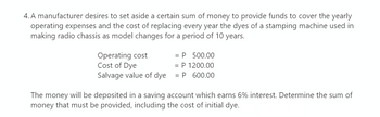 4. A manufacturer desires to set aside a certain sum of money to provide funds to cover the yearly
operating expenses and the cost of replacing every year the dyes of a stamping machine used in
making radio chassis as model changes for a period of 10 years.
Operating cost
Cost of Dye
Salvage value of dye
= P 500.00
= P 1200.00
= P 600.00
The money will be deposited in a saving account which earns 6% interest. Determine the sum of
money that must be provided, including the cost of initial dye.