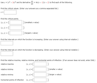 Use y = (x2 - 2x)² and its derivative Y = 4x(x - 1)(x - 2) to find each of the following.
dx
Find the critical values. (Enter your answers as a comma-separated list.)
X =
Find the critical points.
(х, у) %3D
(smallest x-value)
([
- ([
(х, у) 3D
(х, у)
(largest x-value)
Find the intervals on which the function is increasing. (Enter your answer using interval notation.)
Find the intervals on which the function is decreasing. (Enter your answer using interval notation.)
Find the relative maxima, relative minima, and horizontal points of inflection. (If an answer does not exist, enter DNE.)
relative maxima
(x, v) = (|
(x, y) = (|
|(smaller x-value)
relative minima
(x, y) =(|
(larger x-value)
relative minima
horizontal points of inflection
(x, y) = (|
