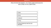 Question 8 of 19
What is the order of the reaction A → B + C when a graph of In[A] versus time
gives a straight line with a negative slope?
A) Zero
B) First
C) Second
D) Third
E) Cannot determine order from this
information
