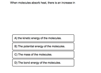 When molecules absorb heat, there is an increase in
A) the kinetic energy of the molecules.
B) The potential energy of the molecules.
C) The mass of the molecules.
D) The bond energy of the molecules.
