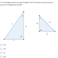 **Question 9:**

The triangles below are right triangles. Which theorem could be used to prove the triangles are similar?

(Depiction of two right triangles)

**Triangle on the left:**
- This triangle has vertices labeled such that the vertices form a right triangle. 
- The side marked with 90 degrees is adjacent to side C (base) and side B (height). 
- The longest side or hypotenuse is labeled A.

**Triangle on the right:**
- This triangle also has vertices forming a right triangle.
- The side marked with 90 degrees is adjacent to side D (base) and side F (height).
- The longest side or hypotenuse is labeled E.

**Answer Choices:**
- ( ) SAS
- ( ) ASA
- ( ) AA
- ( ) SSS

In these diagrams, both triangles share a common angle marked as X, and both triangles have a 90-degree angle. The corresponding angles in both triangles are congruent. Therefore, the Angle-Angle (AA) Theorem could be used to prove the triangles are similar.