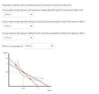 **Text Description:**

Consider a person who is endowed with 10 units of P and 10 units of G.

- If you observe the person not buying or selling Good P and G, the person’s BL is the [Select].

- If you observe the person selling G and using the proceeds to buy P, the person’s BL is [Select].

- If you observe the person selling P and using the proceeds to buy G, the person’s BL is [Select].

- This is an example of [Select].

**Graph/Diagram Explanation:**

The graph below the text illustrates a budget line (BL) and indifference curves (IC) in a standard microeconomic setting. The axes represent the quantities of two goods: Good P on the vertical axis and Good G on the horizontal axis.

1. **Endowment Point (10, 10):** The initial endowment point is marked at (10, 10), meaning the person starts with 10 units of Good P and 10 units of Good G.

2. **Budget Lines:**
   - The initial budget line is shown in blue.
   - A red budget line indicates the situation where the person has sold some units of G to buy more units of P.
   - A different budget line is likely implied where the person sells units of P to purchase G.

3. **Indifference Curves:**
   - IC₁, IC₂, and IC₃ represent different levels of utility.
   - Each indifference curve shows combinations of Good P and Good G that provide the same level of satisfaction to the person.
   - The higher the indifference curve (further from the origin), the higher the level of utility.

4. **Points on the Graph:**
   - Point W denotes an intersection on the blue budget line.
   - Point S marks a spot on the x-axis, indicating a certain amount of Good G being consumed.
   - Point T is marked on the horizontal axis, indicating the full consumption of Good G under one scenario.
   - Point X shows another combination of goods on the red budget line.

This graph and the corresponding choices demonstrate the decision-making process in terms of exchanging or maintaining goods, reflecting concepts such as opportunity cost and preference satisfaction. The example might illustrate a consumer choice theory problem or a budget constraint adjustment scenario.