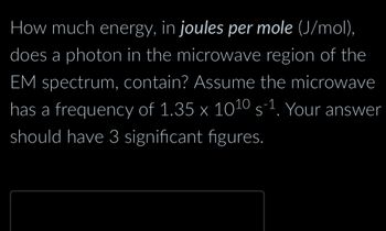 How much energy, in joules per mole (J/mol),
does a photon in the microwave region of the
EM spectrum, contain? Assume the microwave
has a frequency of 1.35 x 10¹0 s-¹. Your answer
should have 3 significant figures.