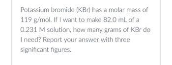 Potassium bromide (KBr) has a molar mass of
119 g/mol. If I want to make 82.0 mL of a
0.231 M solution, how many grams of KBr do
I need? Report your answer with three
significant figures.