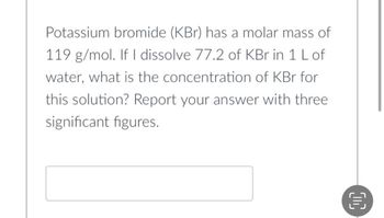 Potassium bromide (KBr) has a molar mass of
119 g/mol. If I dissolve 77.2 of KBr in 1 L of
water, what is the concentration of KBr for
this solution? Report your answer with three
significant figures.
目