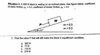 Situation 2. A 500 N block is resting on an inclined plane. See figure below. coefficient
of static friction, Hs
0.3, coefficient of kinetic friction, Hx = 0.2
P.
s = 0.3
fn = 0.2
0=30°
7. Find the value P that will still make the block in equilibrium condition.
а. 382 N
b. 71 N
с. 110 N
d. 279 N
