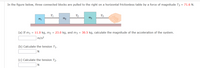 In the figure below, three connected blocks are pulled to the right on a horizontal frictionless table by a force of magnitude T3 = 71.6 N.
T2
T3
(a) If m1 = 11.0 kg, m2 = 23.0 kg, and m3 = 30.5 kg, calculate the magnitude of the acceleration of the system.
m/s2
(b) Calculate the tension T1.
(c) Calculate the tension T2.
N
