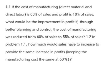 1.1 If the cost of manufacturing (direct material and
direct labor) is 60% of sales and profit is 10% of sales,
what would be the improvement in profit if, through
better planning and control, the cost of manufacturing
was reduced from 60% of sales to 55% of sales? 1.2 In
problem 1.1, how much would sales have to increase to
provide the same increase in profits (keeping the
manufacturing cost the same at 60%)?