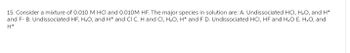 15. Consider a mixture of 0.010 M HCl and 0.010M HF. The major species in solution are: A. Undissociated HCI, H₂O, and H*
and F-B. Undissociated HF, H₂O, and H* and CI C. H and CI, H₂O, H* and F D. Undissociated HCI, HF and H₂O E. H₂O, and
H*