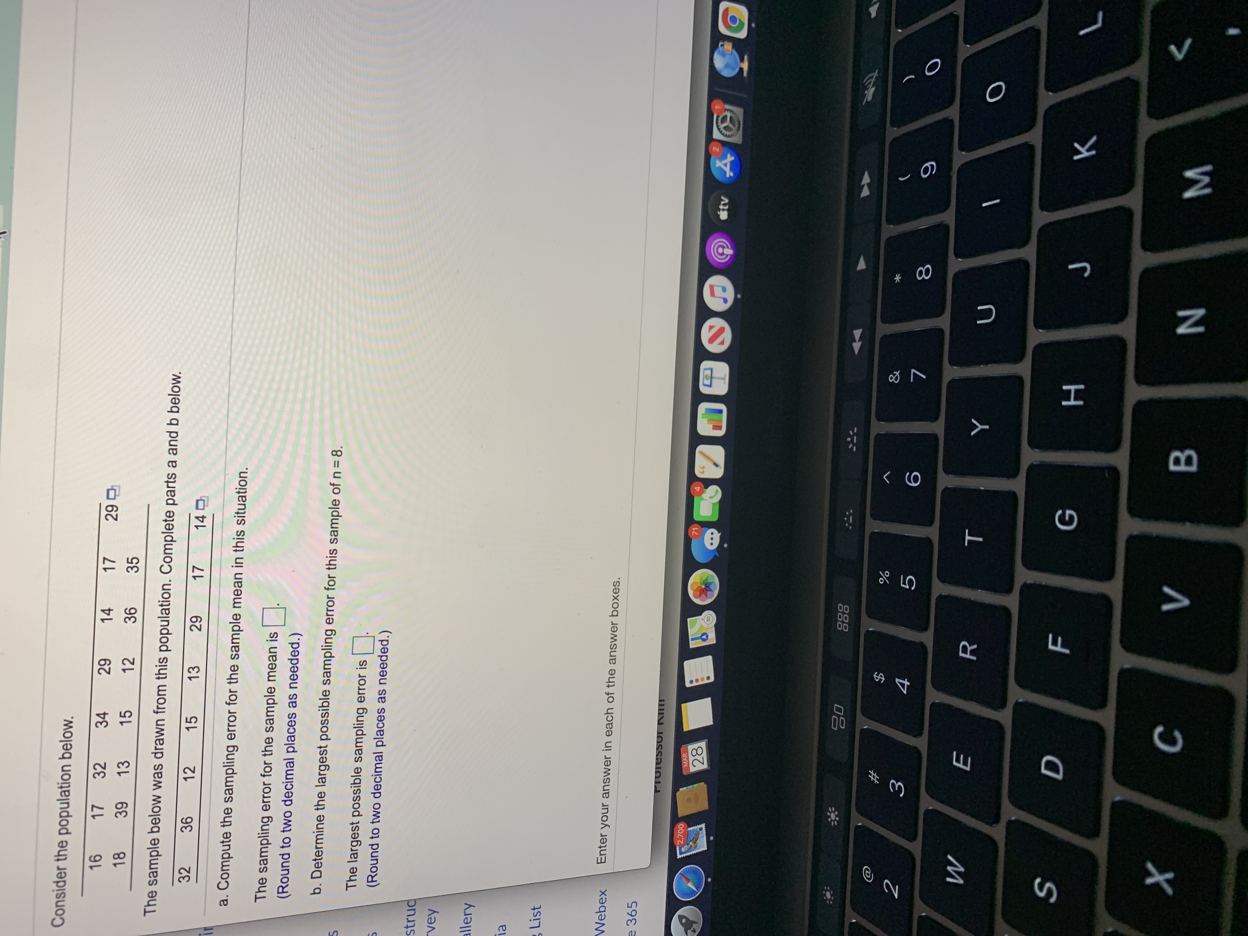 Consider the population below.
16
17
32
34
29
14
17
29 D
18
39
13
15
12
36
35
The sample below was drawn from this population. Complete parts a and b below.
32
36
12
15
13
29
17
140
a. Compute the sampling error for the sample mean in this situation.
The sampling error for the sample mean is |:
(Round to two decimal places as needed.)
b. Determine the largest possible sampling error for this sample of n= 8.
The largest possible sampling error is.
(Round to two decimal places as needed.)
truc
rey
