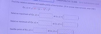 ALC10 7.5.008. 0/15 Submissions Used
Find the relative extrema and saddle points of the function. (If an answer does not exist, enter DNE.)
f(x, y) = √√√25-(x-7)² - y2
Relative maximum of f(x, y) =
at (x, y) =
Relative minimum of f(x, y) =
at (x, y) =
Saddle point of f(x, y) =
at (x, y) =