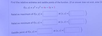 Find the relative extrema and saddle points of the function. (If an answer does not exist, enter DN
f(x, y) = x² + y²+4x-8y + 3
Relative maximum of f(x, y) =
at (x, y) =
Relative minimum of f(x, y) =
at (x, y) =
Saddle point of f(x, y) =
at (x, y) =