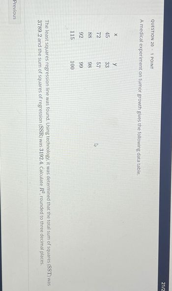 QUESTION 20 1 POINT
A medical experiment on tumor growth gives the following data table.
Previous
X
45
72
88
92
115
y
33
57
98
99
100
ٹی
21/2
The least squares regression line was found. Using technology, it was determined that the total sum of squares (SST) was
3789.2 and the sum of squares of regression (SSR) was 3192.4. Calculate R², rounded to three decimal places.