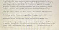 The activity will allow you to simulate the process of taking repeated samples from a known
population. It is very rare that we know what a population looks like; if we did we would not
bother to take a sample to estimate what the parameters are. Make sure you know the
definition of parameter. The material presented in this exercise will be explored in depth in
Week 7. It is presented here to give you some intuition about samples and populations.
This is a poll in which students must choose between 1 of 2 candidates: William and Diane.
What is the proportion of students in the population that supports each candidate?
What is the proportion of students that supports each candidate in a sample of 10?
Simulate this by tossing a coin 10 times. Before you start decide whether you will call it a win
for William or Diane if you the coin comes up heads. Keep track of the number of heads and the
number of tails. The proportion of votes for William is
The proportion of votes for
Diane is
