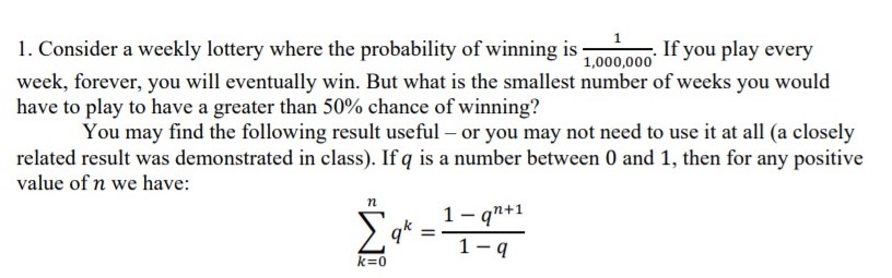 1. Consider a weekly lottery where the probability of winning is -
week, forever, you will eventually win. But what is the smallest number of weeks you would
have to play to have a greater than 50% chance of winning?
You may find the following result useful – or you may not need to use it at all (a closely
related result was demonstrated in class). If q is a number between 0 and 1, then for any positive
value of n we have:
If you play
1,000,000
every
1- qn+1
п
Σ
q*
k=0
