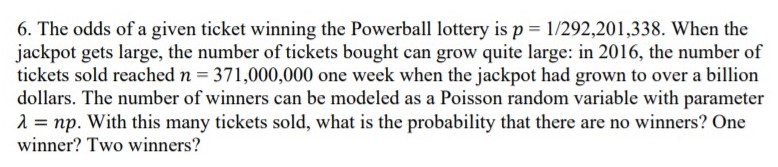 6. The odds of a given ticket winning the Powerball lottery is p = 1/292,201,338. When the
jackpot gets large, the number of tickets bought can grow quite large: in 2016, the number of
tickets sold reached n = 371,000,000 one week when the jackpot had grown to over a billion
dollars. The number of winners can be modeled as a Poisson random variable with parameter
1 = np. With this many tickets sold, what is the probability that there are no winners? One
winner? Two winners?
