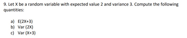 9. Let X be a random variable with expected value 2 and variance 3. Compute the following
quantities:
a) E(2X+3)
b) Var (2X)
c) Var (X+3)
