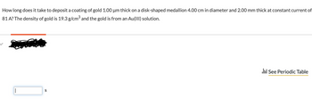 How long does it take to deposit a coating of gold 1.00 µm thick on a disk-shaped medallion 4.00 cm in diameter and 2.00 mm thick at constant current of
81 A? The density of gold is 19.3 g/cm³ and the gold is from an Au(III) solution.
|
S
.:: See Periodic Table