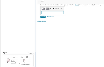 Figure
m₁
L
Rod of
mass M
AL
AL
1 of 1
m2
Rotation axis
Part A
Determine the moment of inertia about the axis of the object shown in the figure (Figure 1). Enter your answer in terms of L, M, m₁, and m2.
VD ΑΣΦ
Submit
Provide Feedback
Request Answer
?