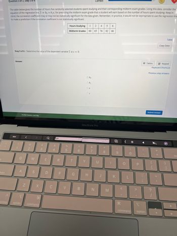 b
lock
Question 3 of 3, Step 5 of 6
^
The table below gives the number of hours five randomly selected students spent studying and their corresponding midterm exam grades. Using this data, consider the
equation of the regression line, y = bo + b₁x, for predicting the midterm exam grade that a student will earn based on the number of hours spent studying. Keep in
mind, the correlation coefficient may or may not be statistically significant for the data given. Remember, in practice, it would not be appropriate to use the regression line
to make a prediction if the correlation coefficient is not statistically significant.
Step 5 of 6: Determine the value of the dependent variable y at x = 0.
Answer
esc
1
1
©2022 Hawkes Learning
Q
A
1
ontrol option
<
Z
@
2
W
S
X
H
command
#
3
Q
E
D
C
S
4
-
R
F
%
5
V
Hours Studying 1 2
Midterm Grades 60 65
T
G
6
B
obo
obi
Y
oy
MacBook Pro
Correct
H
&
7
N
U
4 5 6
76 82
86
J
*
8
M
1
K
(
9
H
>
<
O
L
)
0
P
◄
;
I
command option
Tables
Keypad
Keyboard Shortcuts
Previous step answers
Submit Answer
{
[
?
1
=
Copy Data
11
Table
a
}
1
de