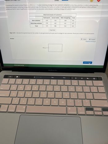 tab
Question 2 of 4, Step
ps lock
A marketing firm wants to know if there is a difference in the best marketing strategy for new customers compared to returning customers. In order to determine the
relationship between marketing strategy and customer type, the following information on number of sales generated is obtained for each group. Is there sufficient
evidence at the 0.1 level of significance to conclude that an association exists between marketing strategy and customer type?
^
control
Answer
esc
1
Ⓒ2022 Hawkes Learning
Q
A
Copy Data
Step 1 of 4: Calculate the expected value for the number of sales generated by the paid search strategy for new customers. Round your answer to six decimal places.
1
option
e
Z
2
W
S
X
#
3
H
command
E
New customer
Returning customer
D
$
4
C
Total
R
F
I
%
5
V
Observed Sample of Customers
Paid search Social media Web retargeting Total
149
462
170
473
319
935
E(nyp)=
T
G
A
6
B
Correct
Y
MacBook Pro
The
144
162
306
H
&
7
N
U
J
*
8
169
141
310
This
M
I
(
9
K
< *
O
"
)
0
L
command
P
>
1
Tables
Keypad
Keyboard Shortcuts
Submit Answer
option
{
[
?
+
=
"1
.
@
}
1
delete
V
return
shift