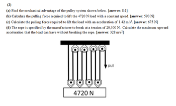 (2)
(a) Find the mechanical advantage of the pulley system shown below. [answer: 8:1]
(b) Calculate the pulling force required to lift the 4720 N load with a constant speed. [answer: 590 N]
(c) Calculate the pulling force required to lift the load with an acceleration of 1.42 m/s². [answer: 675 N]
(d) The rope is specified by the manufacturer to break at a tension of 20,300 N. Calculate the maximum upward
acceleration that the load can have without breaking the rope. [answer: 328 m/s²]
AA
4720 N
pull