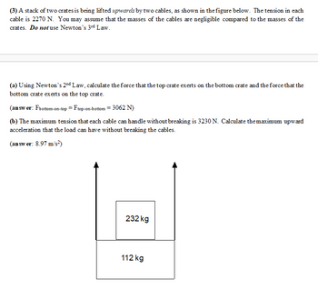 (3) A stack of two crates is being lifted upwards by two cables, as shown in the figure below. The tension in each
cable is 2270 N. You may assume that the masses of the cables are negligible compared to the masses of the
crates. Do not use Newton's 3rd Law.
(a) Using Newton's 2nd Law, calculate the force that the top crate exerts on the bottom crate and the force that the
bottom crate exerts on the top crate.
(answer: Fbottom-on-top = Ftop-on-bott
-bottom= 3062 N)
(b) The maximum tension that each cable can handle without breaking is 3230 N. Calculate the maximum upward
acceleration that the load can have without breaking the cables.
(answer: 8.97 m/s²)
232 kg
112 kg