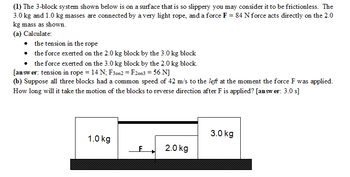 **Three-Block System Analysis**

In this problem, we explore the dynamics of a three-block system set on a frictionless surface. The system includes blocks weighing 3.0 kg, 2.0 kg, and 1.0 kg. The 3.0 kg and 1.0 kg blocks are connected by a very light rope, and a force \( F = 84 \, \text{N} \) is applied directly to the 2.0 kg mass.

### Objective:
1. **Calculate the following:**
   - **Tension in the rope.** 
   - **Force exerted on the 2.0 kg block by the 3.0 kg block.** 
   - **Force exerted on the 3.0 kg block by the 2.0 kg block.**

   **Solution:**
   - Tension in the rope: \( 14 \, \text{N} \)
   - Force exerted on the 2.0 kg block by the 3.0 kg block: \( 56 \, \text{N} \)
   - Force exerted on the 3.0 kg block by the 2.0 kg block: \( 56 \, \text{N} \)

2. **Reverse Motion Analysis:**
   - Assume all three blocks initially have a common speed of \( 42 \, \text{m/s} \) to the left at the moment the force \( F \) is applied.
   - Determine the time required for the motion of the blocks to reverse direction.

   **Solution:**
   - Time to reverse direction: \( 3.0 \, \text{s} \)

### Diagram Explanation:
The diagram illustrates a horizontal arrangement of the blocks:
- **1.0 kg block** on the left, **3.0 kg block** on the right, and **2.0 kg block** in the center.
- Block masses are depicted, and the force \( F \) is shown acting to the right on the 2.0 kg block.
- The system is on a surface where friction is negligible, enabling an ideal scenario for these calculations.