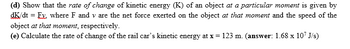 (d) Show that the rate of change of kinetic energy (K) of an object at a particular moment is given by
dK/dt = Ex. where F and v are the net force exerted on the object at that moment and the speed of the
object at that moment, respectively.
(e) Calculate the rate of change of the rail car's kinetic energy at x = 123 m. (answer: 1.68 x 107 J/s)