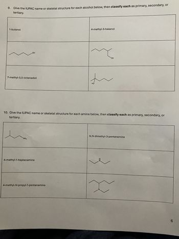 9. Give the IUPAC name or skeletal structure for each alcohol below, then classify each as primary, secondary, or
tertiary.
1-butanol
OH
7-methyl-3,5-octanediol
4-methyl-3-hexanol
OH
れ
HO
10. Give the IUPAC name or skeletal structure for each amine below, then classify each as primary, secondary, or
tertiary.
NH₂
4-methyl-1-heptanamine
4-methyl-N-propyl-1-pentanamine
N,N-dimethyl-3-pentanamine
6