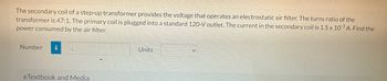 The secondary coil of a step-up transformer provides the voltage that operates an electrostatic air filter. The turns ratio of the
transformer is 47:1. The primary coil is plugged into a standard 120-V outlet. The current in the secondary coil is 1.5 x 10-3 A. Find the
power consumed by the air filter.
Number i
eTextbook and Media
Units