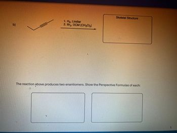 b)
1. Ho, Lindlar
2. Br₂, DCM (CH₂C₁₂)
Skeletal Structure
The reaction above produces two enantiomers. Show the Perspective Formulas of each:
1