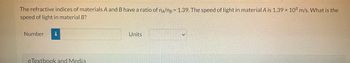 The refractive indices of materials A and B have a ratio of n/ng= 1.39. The speed of light in material A is 1.39 x 108 m/s. What is the
speed of light in material B?
Number i
eTextbook and Media
Units