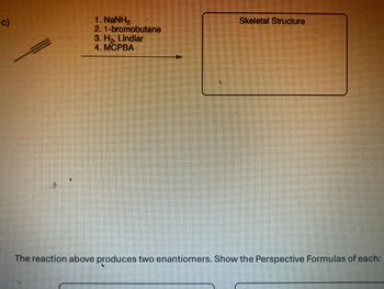 c)
1. NaNH
2. 1-bromobutane
3. H₂, Lindlar
4. MCPBA
Skeletal Structure
The reaction above produces two enantiomers. Show the Perspective Formulas of each