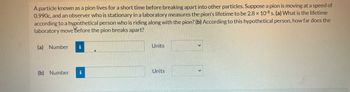A particle known as a pion lives for a short time before breaking apart into other particles. Suppose a pion is moving at a speed of
0.990c, and an observer who is stationary in a laboratory measures the pion's lifetime to be 2.8 x 10-8 s. (a) What is the lifetime
according to a hypothetical person who is riding along with the pion? (b) According to this hypothetical person, how far does the
laboratory move Before the pion breaks apart?
(a) Number
(b) Number
i
Units
Units