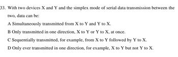 33. With two devices X and Y and the simplex mode of serial data transmission between the
two, data can be:
A Simultaneously transmitted from X to Y and Y to X.
B Only transmitted in one direction, X to Y or Y to X, at once.
C Sequentially transmitted, for example, from X to Y followed by Y to X.
D Only ever transmitted in one direction, for example, X to Y but not Y to X.