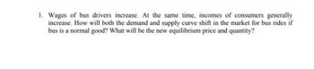 1. Wages of bus drivers increase. At the same time, incomes of consumers generally
increase. How will both the demand and supply curve shift in the market for bus rides if
bus is a normal good? What will be the new equilibrium price and quantity?