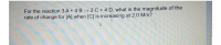 For the reaction 3 A + 4 B 2 C+4 D, what is the magnitude of the
rate of change for [A] when [C] is increasing at 2.0 M/s?
