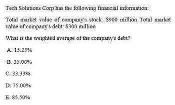 Tech Solutions Corp has the following financial information:
Total market value of company's stock: $900 million Total market
value of company's debt: $300 million
What is the weighted average of the company's debt?
A. 15.25%
B. 25.00%
C. 33.33%
D. 75.00%
E. 85.50%