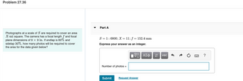 Problem 27.36
Photographs at a scale of S are required to cover an area
X-mi square. The camera has a focal length f and focal
plane dimensions of 9 × 9 in. If endlap is 60% and
sidelap 30%, how many photos will be required to cover
the area for the data given below?
☑
Part A
S=16800; X = 11; f = 152.4 mm
Express your answer as an integer.
Number of photos =
ΜΕ ΑΣΦ
vec
?
Submit
Request Answer