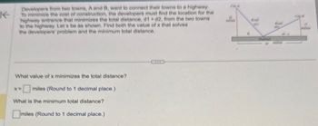 K
Developers from two towns, A and B, want to connect their towns to a highway.
To minimize the cost of construction, the developers must find the location for the
highway entrance that minimizes the total distance, d1 + d2, from the two towns
to the highway. Let x be as shown. Find both the value of x that solves
the developers' problem and the minimum total distance.
What value of x minimizes the total distance?
x=
miles (Round to 1 decimal place.)
What is the minimum total distance?
☐ miles (Round to 1 decimal place.)
City A
14
City
miles
Road
(aty
Road
(1)
15
miles
10-*
Highway
10
miles