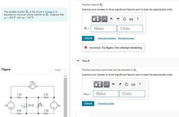 The variable resistor R, in the circuit in (Figure 1) is
adjusted for maximum power transfer to Ro. Suppose that
v₁ = 280 V, and v₂ = 140 V.
Figure
VII
ΤΩ
ww
141A
is 2002
402
m
202
www
3Ω
ww
1 of 1
U2
Find the value of Ro
Express your answer to three significant figures and include the appropriate units.
R₁ = Value
Submit
Part B
HA
Pmax =
Submit
X Incorrect; Try Again; One attempt remaining
Previous Answers Request Answer
SEX
Find the maximum power that can be delivered to Ro
Express your answer to three significant figures and include the appropriate units.
μA
Units
Value
Request Answer
?
B
Units