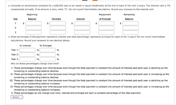 3. Complete an amortization schedule for a $38,000 loan to be repaid in equal installments at the end of each of the next 3 years. The interest rate is 7%
compounded annually. If an amount is zero, enter "0". Do not round intermediate calculations. Round your answers to the nearest cent.
Beginning
Balance
$
% Interest
Year
1
2
3
ɔ. What percentage of the payment represents interest and what percentage represents principal for each of the 3 years? Do not round intermediate
calculations. Round your answers to two decimal places.
% Principal
Payment
$
%
%
%
%
Interest
$
%
Repayment.
of Principal
$
Year 1:
Year 2:
Year 3:
%
Why do these percentages change over time?
I. These percentages change over time because even though the total payment is constant the amount of interest paid each year is declining as the
remaining or outstanding balance declines.
Remaining
Balance
$
II. These percentages change over time because even though the total payment is constant the amount of interest paid each year is increasing as the
remaining or outstanding balance declines.
III. These percentages change over time because even though the total payment is constant the amount of interest paid each year is declining as the
remaining or outstanding balance increases.
IV. These percentages change over time because even though the total payment is constant the amount of interest paid each year is increasing as the
remaining or outstanding balance increases.
V. These percentages do not change over time; interest and principal are each a constant percentage of the total payment.
-Select-