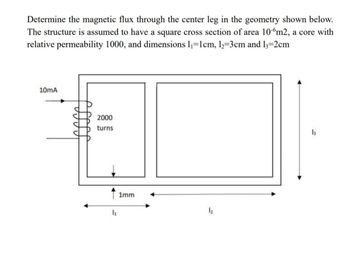 Determine the magnetic flux through the center leg in the geometry shown below.
The structure is assumed to have a square cross section of area 100m2, a core with
relative permeability 1000, and dimensions 1₁=1cm, 12=3cm and 13=2cm
10mA
2000
turns
↑ 1mm
12
13