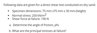 Following data are given for a direct shear test conducted on dry sand:
Specimen dimensions: 75 mm x75 mm x 30 mm (height)
Normal stress: 250 kN/m²
Shear force at failure: 190 N
a. Determine the angle of friction, phi.
b. What are the principal stresses at failure?
