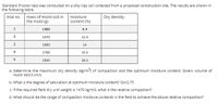 Standard Proctor test was conducted on a silty clay soil collected from a proposed construction site. The results are shown in
the following table.
mass of moist soil in
the mold (g)
Dry density
trial no.
moisture
content (%)
1
1480
9.4
2
1570
12.4
3
1690
14
4
1700
15.5
1650
18.3
a. Determine the maximum dry density (kg/m3) of compaction and the optimum moisture content. Given: volume of
mold: 943.3 cm3.
b. What is the degree of saturation at optimum moisture content? Gs=2.75
c. If the required field dry unit weight is 1470 kg/m3, what is the relative compaction?
d. What should be the range of compaction moisture contents in the field to achieve the above relative compaction?
