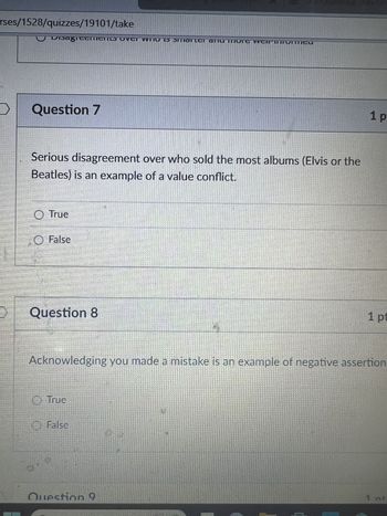 rses/1528/quizzes/19101/take
Question 7
Serious disagreement over who sold the most albums (Elvis or the
Beatles) is an example of a value conflict.
True
False
Question 8
1 p
1 pt
Acknowledging you made a mistake is an example of negative assertion
True
False
Question 9
1 nt