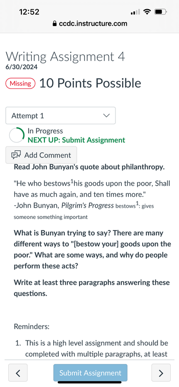 12:52
⚫ ccdc.instructure.com
Writing Assignment 4
6/30/2024
Missing 10 Points Possible
•))
Attempt 1
In Progress
NEXT UP: Submit Assignment
Add Comment
Read John Bunyan's quote about philanthropy.
"He who bestows ¹ his goods upon the poor, Shall
have as much again, and ten times more."
-John Bunyan, Pilgrim's Progress bestows 1: gives
someone something important
What is Bunyan trying to say? There are many
different ways to "[bestow your] goods upon the
poor." What are some ways, and why do people
perform these acts?
Write at least three paragraphs answering these
questions.
Reminders:
1. This is a high level assignment and should be
completed with multiple paragraphs, at least
<
Submit Assignment
>